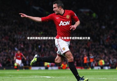 金年会官方网站_非洲杯赛程折磨欧洲足坛，五大联赛考虑转账解决方案