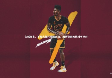 金年会官方网站：久诚坦言，不知火舞乃隐藏大招，团队协同无惧对手针对