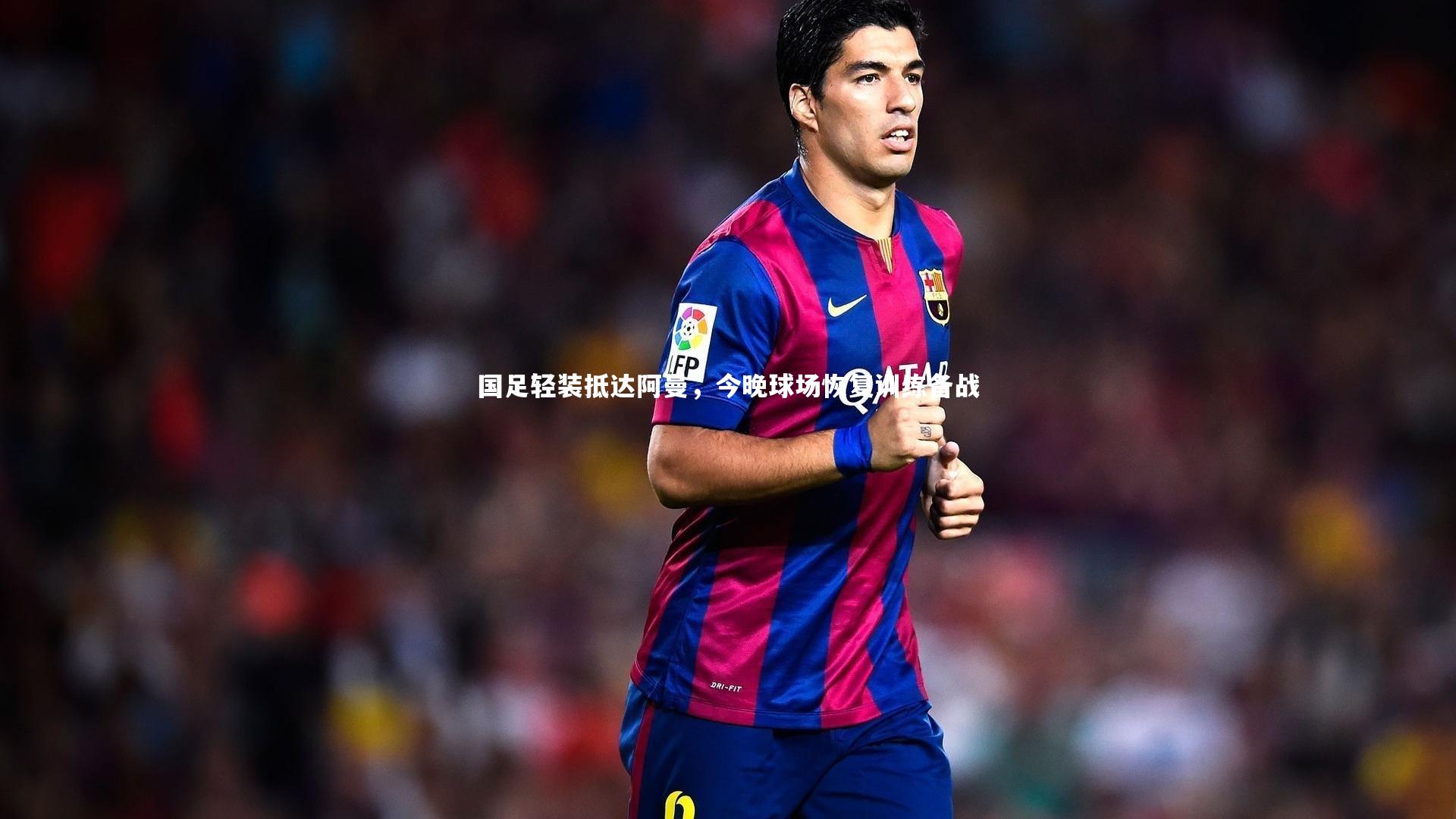 国足轻装抵达阿曼，今晚球场恢复训练备战